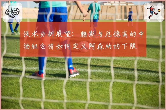 技术分析展望：赖斯与厄德高的中场组合将如何定义阿森纳的下限