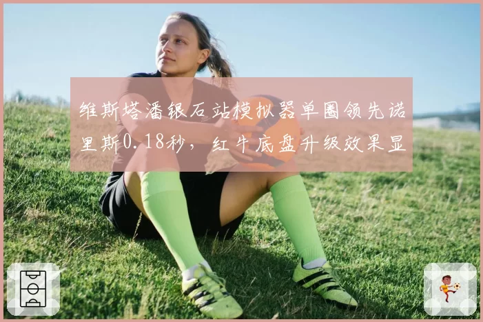 维斯塔潘银石站模拟器单圈领先诺里斯0.18秒，红牛底盘升级效果显著