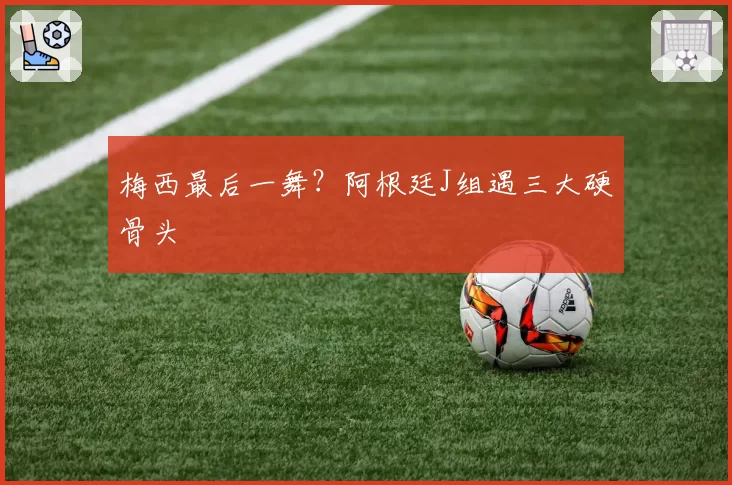 梅西最后一舞?阿根廷J组遇三大硬骨头