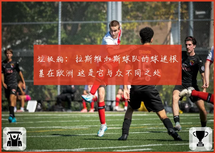 垃圾狗：拉斯维加斯球队的球迷根基在欧洲 这是它与众不同之处