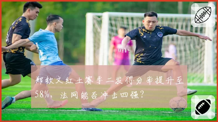 郑钦文红土赛季二发得分率提升至58%，法网能否冲击四强？