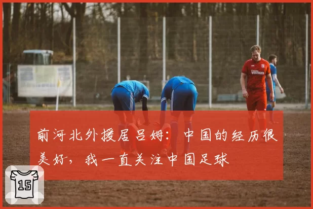前河北外援居吕姆：中国的经历很美好，我一直关注中国足球
