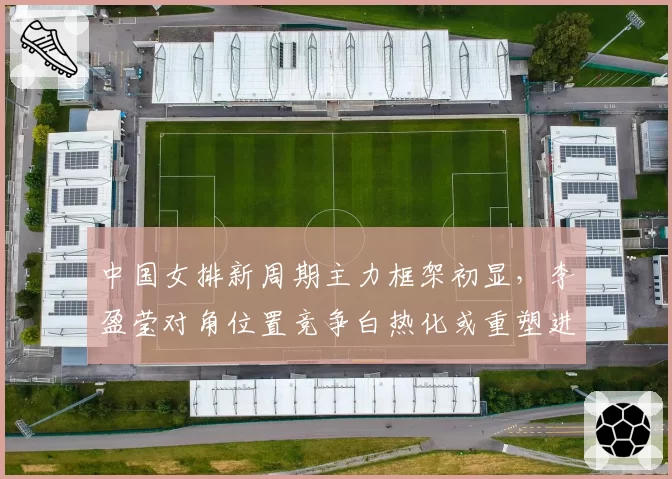 中国女排新周期主力框架初显，李盈莹对角位置竞争白热化或重塑进攻体系__br_
