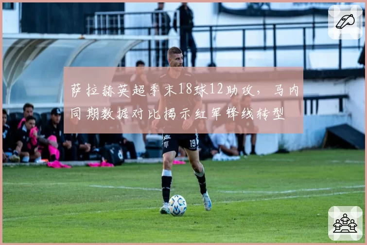 萨拉赫英超季末18球12助攻，马内同期数据对比揭示红军锋线转型