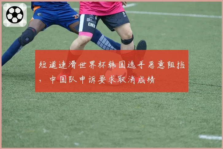 短道速滑世界杯韩国选手恶意阻挡，中国队申诉要求取消成绩