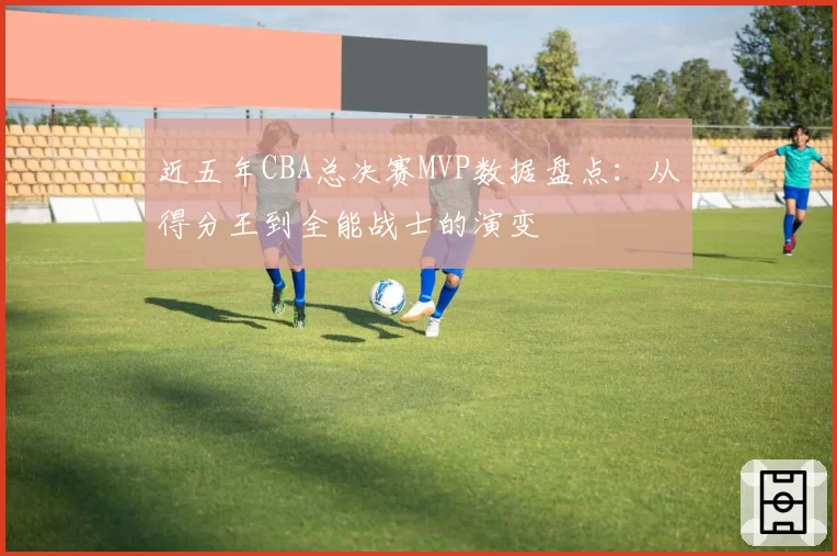 近五年CBA总决赛MVP数据盘点：从得分王到全能战士的演变