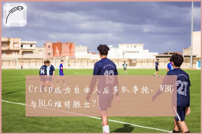 Crisp成为自由人后多队争抢,WBG与BLG谁将胜出?