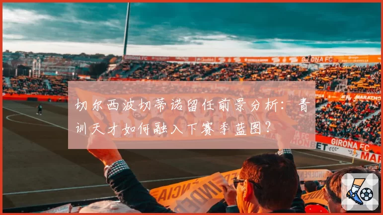 切尔西波切蒂诺留任前景分析：青训天才如何融入下赛季蓝图？