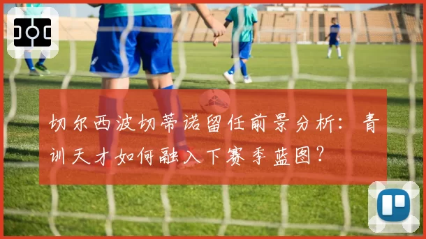 切尔西波切蒂诺留任前景分析：青训天才如何融入下赛季蓝图？
