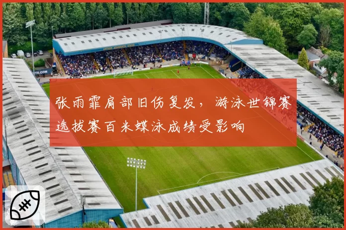 张雨霏肩部旧伤复发,游泳世锦赛选拔赛百米蝶泳成绩受影响