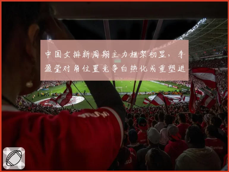 中国女排新周期主力框架初显,李盈莹对角位置竞争白热化或重塑进攻体系__br_
